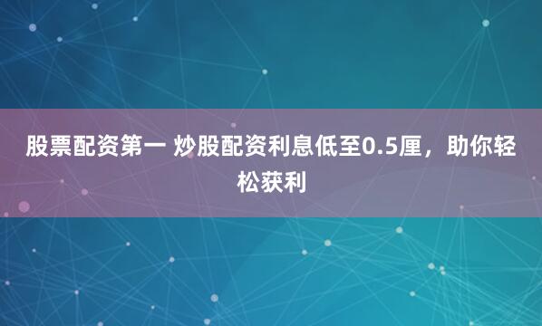 股票配资第一 炒股配资利息低至0.5厘，助你轻松获利