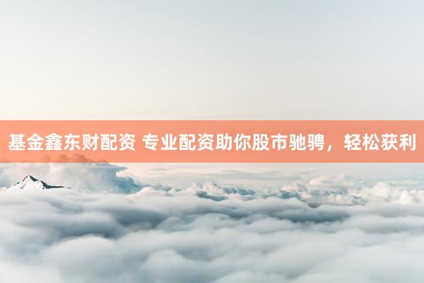 基金鑫东财配资 专业配资助你股市驰骋，轻松获利
