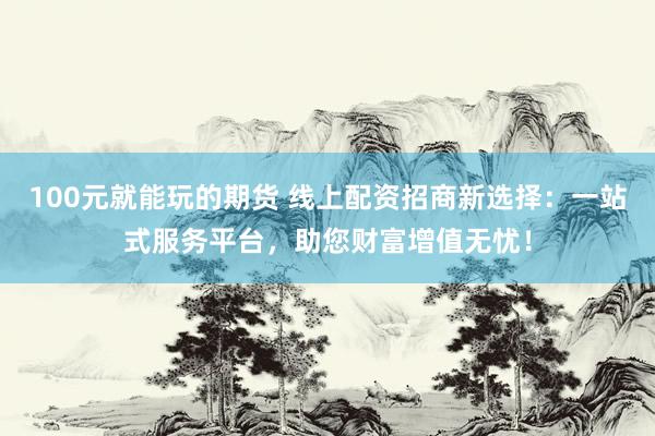 100元就能玩的期货 线上配资招商新选择：一站式服务平台，助您财富增值无忧！