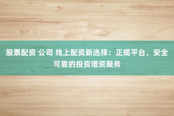 股票配资 公司 线上配资新选择：正规平台，安全可靠的投资增资服务