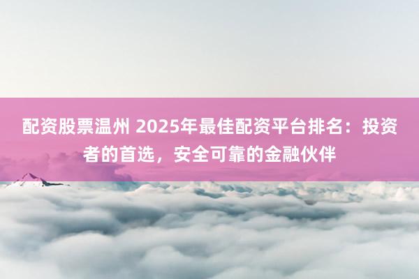 配资股票温州 2025年最佳配资平台排名：投资者的首选，安全可靠的金融伙伴