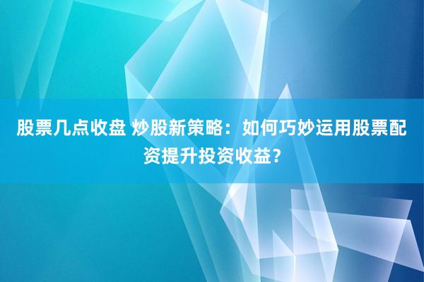 股票几点收盘 炒股新策略：如何巧妙运用股票配资提升投资收益？