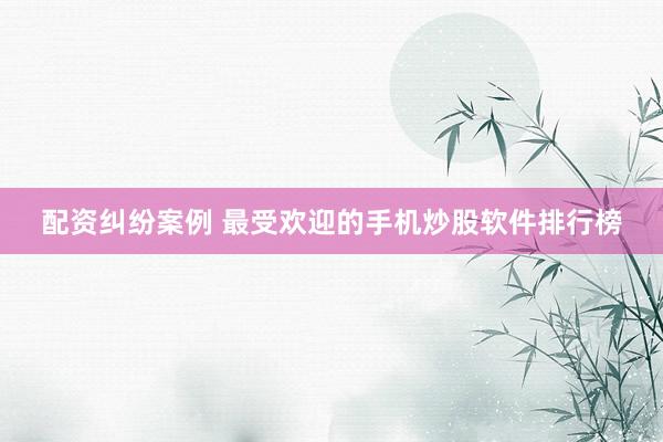 配资纠纷案例 最受欢迎的手机炒股软件排行榜
