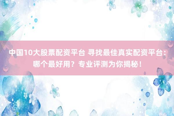 中国10大股票配资平台 寻找最佳真实配资平台：哪个最好用？专业评测为你揭秘！