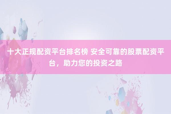 十大正规配资平台排名榜 安全可靠的股票配资平台，助力您的投资之路