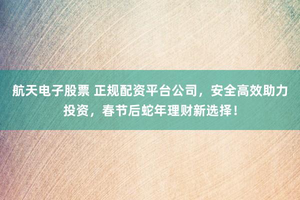 航天电子股票 正规配资平台公司，安全高效助力投资，春节后蛇年理财新选择！