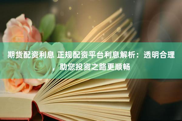 期货配资利息 正规配资平台利息解析：透明合理，助您投资之路更顺畅
