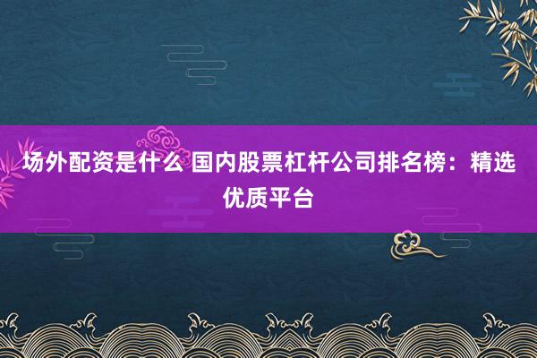 场外配资是什么 国内股票杠杆公司排名榜：精选优质平台