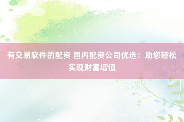 有交易软件的配资 国内配资公司优选：助您轻松实现财富增值