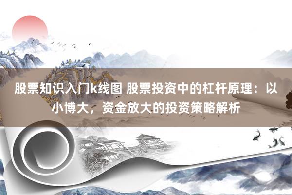 股票知识入门k线图 股票投资中的杠杆原理：以小博大，资金放大的投资策略解析