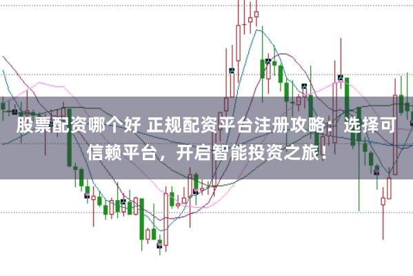 股票配资哪个好 正规配资平台注册攻略：选择可信赖平台，开启智能投资之旅！
