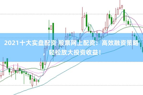 2021十大实盘配资 股票网上配资：高效融资策略，轻松放大投资收益！