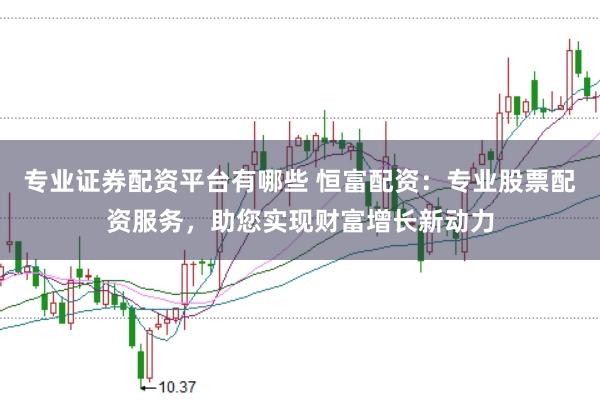 专业证券配资平台有哪些 恒富配资：专业股票配资服务，助您实现财富增长新动力