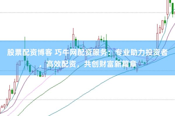股票配资博客 巧牛网配资服务：专业助力投资者，高效配资，共创财富新篇章