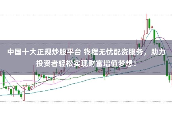 中国十大正规炒股平台 钱程无忧配资服务，助力投资者轻松实现财富增值梦想！