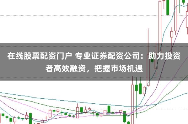 在线股票配资门户 专业证券配资公司：助力投资者高效融资，把握市场机遇