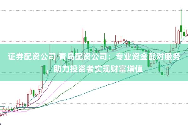 证券配资公司 青岛配资公司：专业资金配对服务，助力投资者实现财富增值