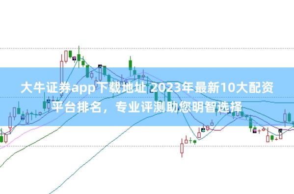 大牛证券app下载地址 2023年最新10大配资平台排名，专业评测助您明智选择