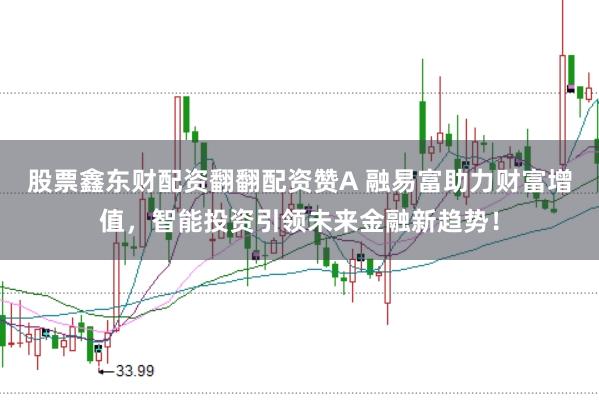股票鑫东财配资翻翻配资赞A 融易富助力财富增值，智能投资引领未来金融新趋势！