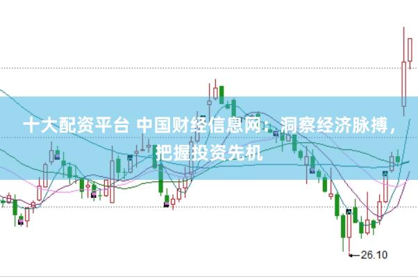 十大配资平台 中国财经信息网：洞察经济脉搏，把握投资先机