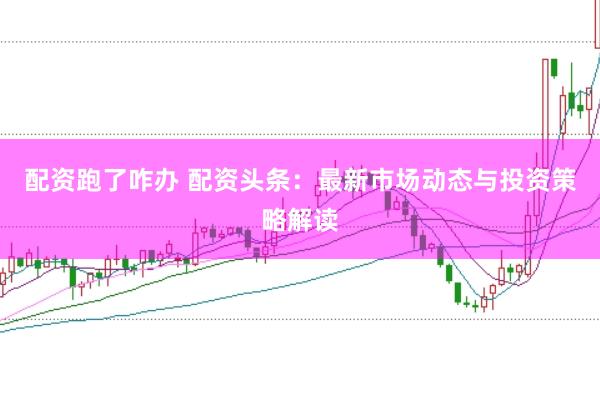 配资跑了咋办 配资头条：最新市场动态与投资策略解读