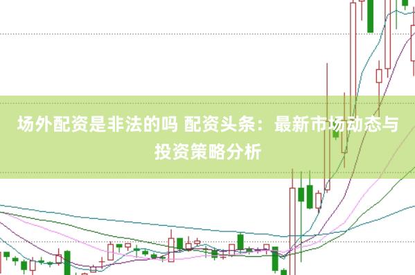 场外配资是非法的吗 配资头条：最新市场动态与投资策略分析