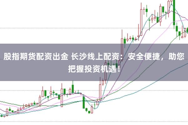 股指期货配资出金 长沙线上配资：安全便捷，助您把握投资机遇！