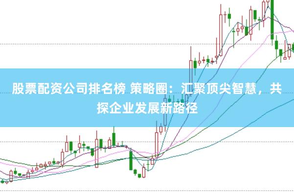 股票配资公司排名榜 策略圈：汇聚顶尖智慧，共探企业发展新路径