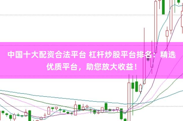 中国十大配资合法平台 杠杆炒股平台排名：精选优质平台，助您放大收益！