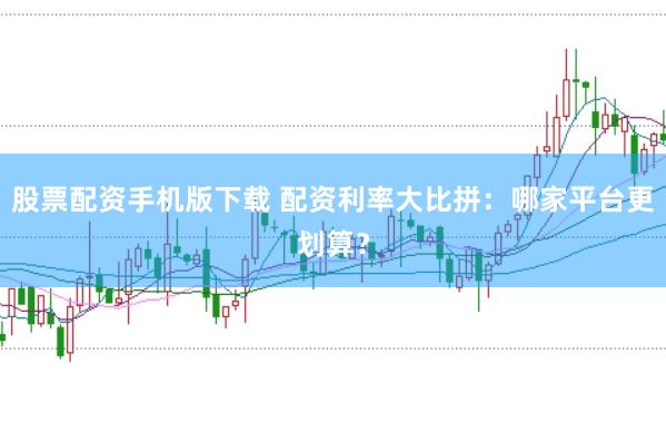 股票配资手机版下载 配资利率大比拼：哪家平台更划算？