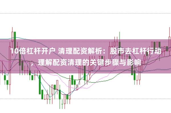 10倍杠杆开户 清理配资解析：股市去杠杆行动，理解配资清理的关键步骤与影响