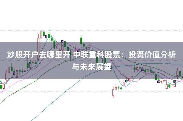 炒股开户去哪里开 中联重科股票：投资价值分析与未来展望