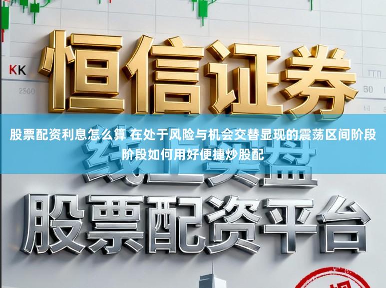 股票配资利息怎么算 在处于风险与机会交替显现的震荡区间阶段阶段如何用好便捷炒股配