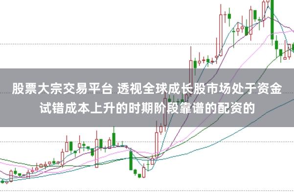 股票大宗交易平台 透视全球成长股市场处于资金试错成本上升的时期阶段靠谱的配资的