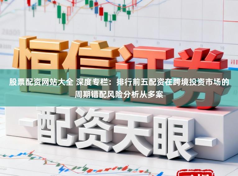 股票配资网站大全 深度专栏:排行前五配资在跨境投资市场的周期错配风险分析从多案
