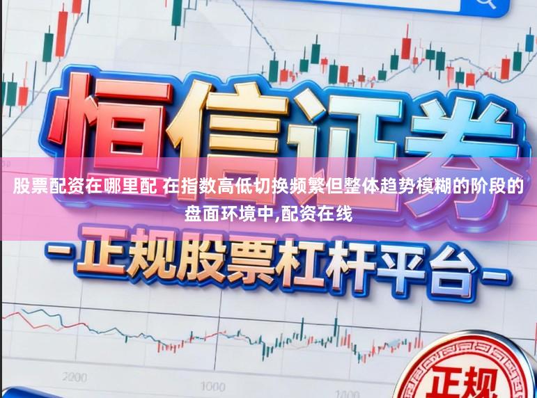 股票配资在哪里配 在指数高低切换频繁但整体趋势模糊的阶段的盘面环境中，配资在线