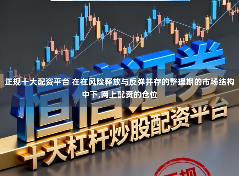正规十大配资平台 在在风险释放与反弹并存的整理期的市场结构中下，网上配资的仓位