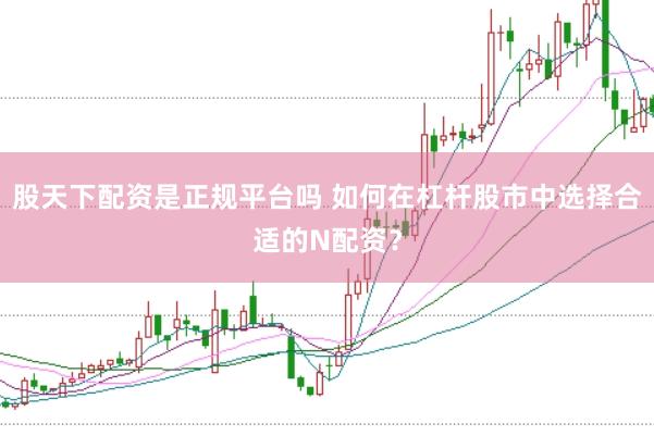 股天下配资是正规平台吗 如何在杠杆股市中选择合适的N配资？