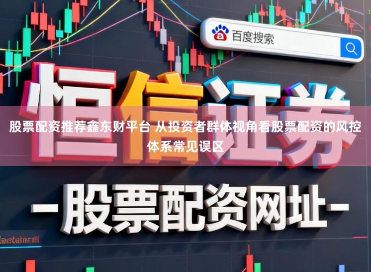 股票配资推荐鑫东财平台 从投资者群体视角看股票配资的风控体系常见误区