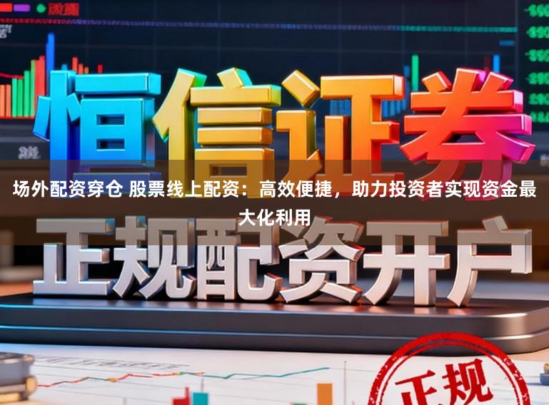 场外配资穿仓 股票线上配资：高效便捷，助力投资者实现资金最大化利用